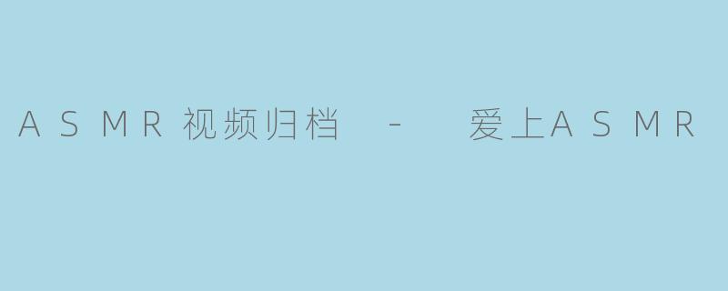 为什么说系统性地归档和整理ASMR视频,对于爱好者而言是“爱上ASMR”的重要一环?